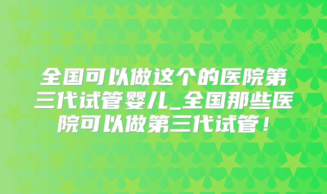 全国可以做这个的医院第三代试管婴儿_全国那些医院可以做第三代试管！