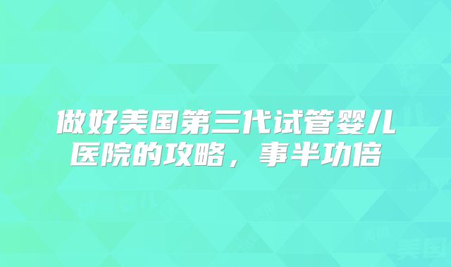 做好美国第三代试管婴儿医院的攻略，事半功倍