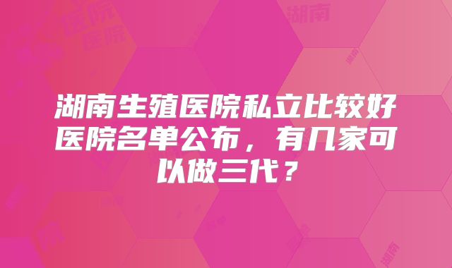 湖南生殖医院私立比较好医院名单公布,有几家可以做三代?