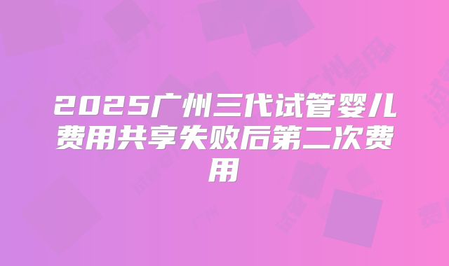 2025广州三代试管婴儿费用共享失败后第二次费用