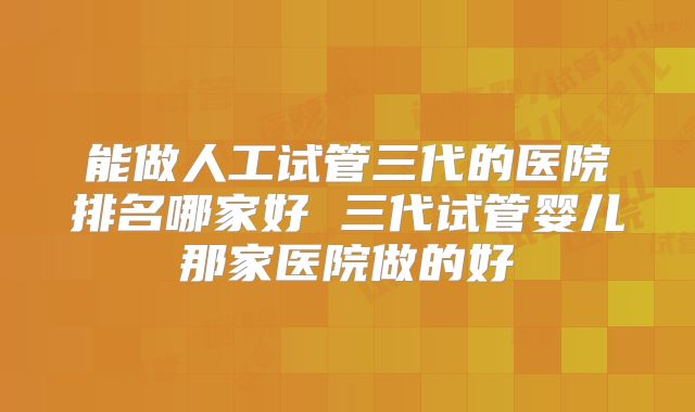 能做人工试管三代的医院排名哪家好 三代试管婴儿那家医院做的好