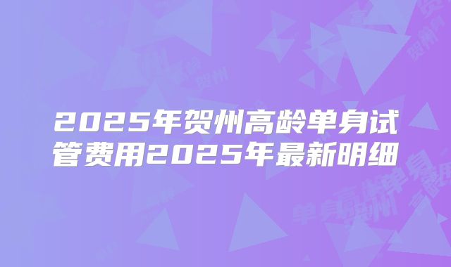 2025年贺州高龄单身试管费用2025年最新明细