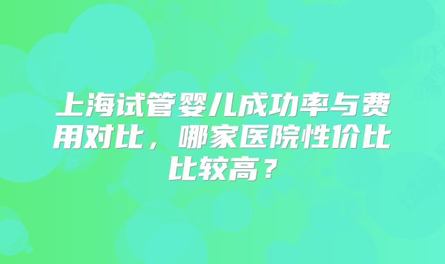 上海试管婴儿成功率与费用对比,哪家医院性价比比较高?