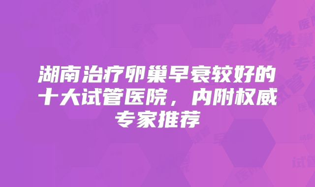 湖南治疗卵巢早衰较好的十大试管医院，内附权威专家推荐