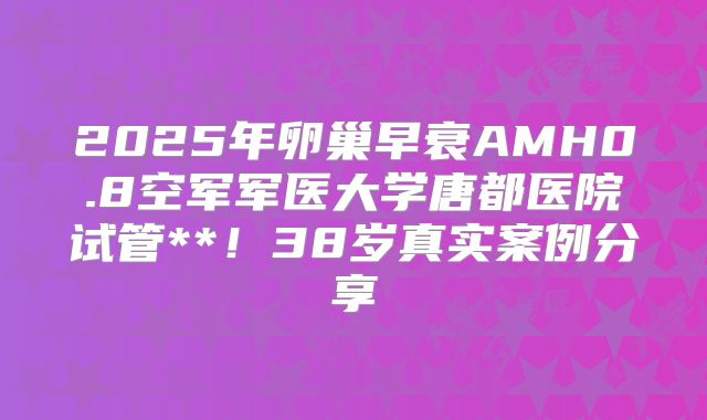 2025年卵巢早衰AMH0.8空军军医大学唐都医院试管**！38岁真实案例分享