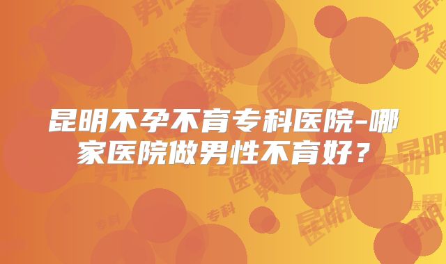 昆明不孕不育专科医院-哪家医院做男性不育好？
