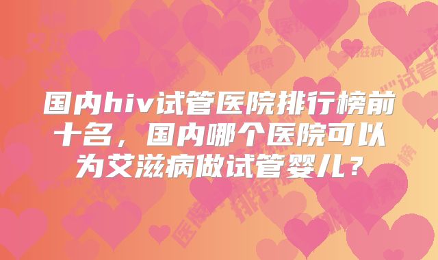 国内hiv试管医院排行榜前十名，国内哪个医院可以为艾滋病做试管婴儿？