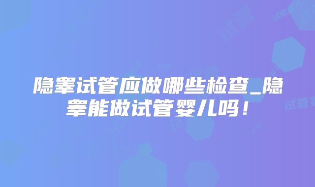 隐睾试管应做哪些检查_隐睾能做试管婴儿吗！