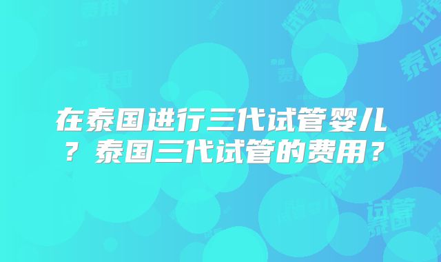 在泰国进行三代试管婴儿？泰国三代试管的费用？