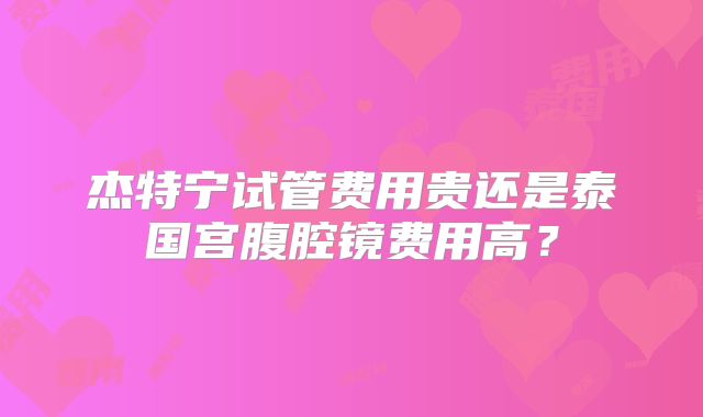 杰特宁试管费用贵还是泰国宫腹腔镜费用高？