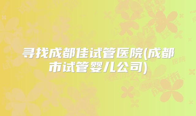 寻找成都佳试管医院(成都市试管婴儿公司)