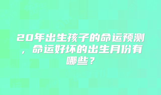 20年出生孩子的命运预测,命运好坏的出生月份有哪些?