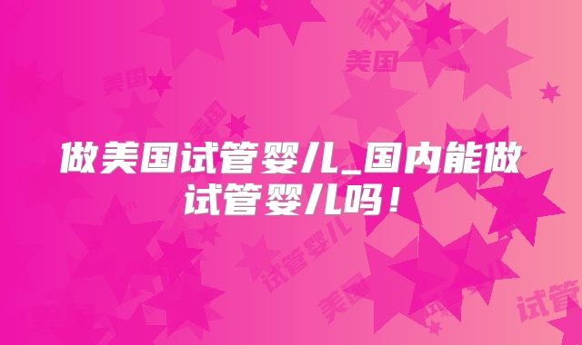 做美国试管婴儿_国内能做试管婴儿吗！