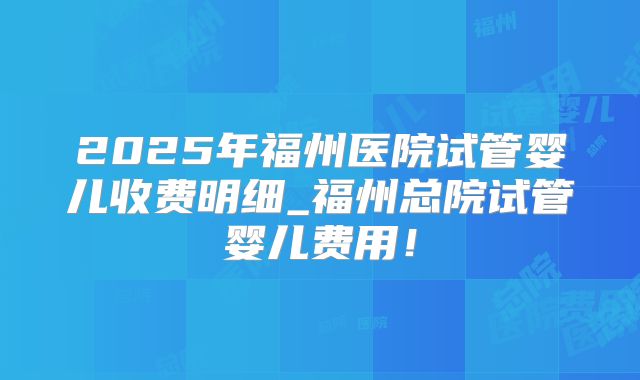 2025年福州医院试管婴儿收费明细_福州总院试管婴儿费用!