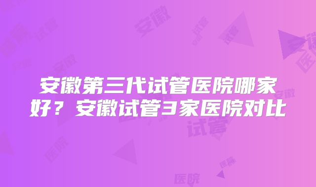 安徽第三代试管医院哪家好？安徽试管3家医院对比