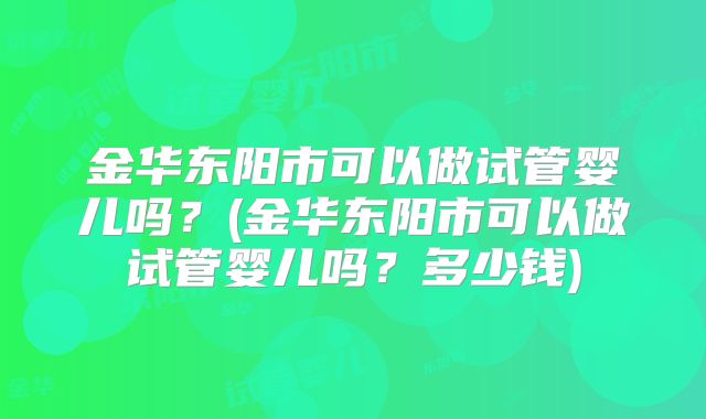 金华东阳市可以做试管婴儿吗？(金华东阳市可以做试管婴儿吗？多少钱)