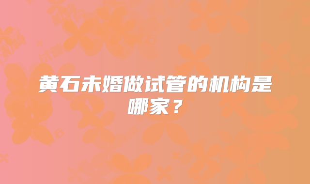 黄石未婚做试管的机构是哪家？