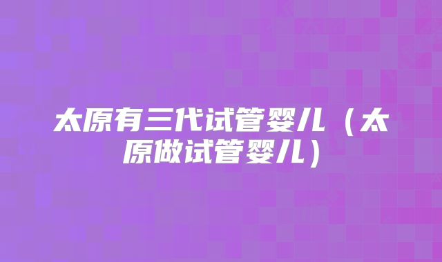 太原有三代试管婴儿（太原做试管婴儿）