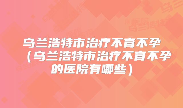 乌兰浩特市治疗不育不孕（乌兰浩特市治疗不育不孕的医院有哪些）