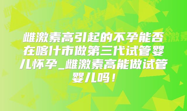 雌激素高引起的不孕能否在喀什市做第三代试管婴儿怀孕_雌激素高能做试管婴儿吗！
