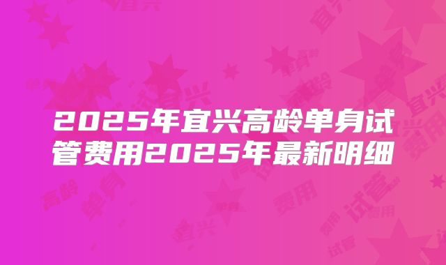 2025年宜兴高龄单身试管费用2025年最新明细