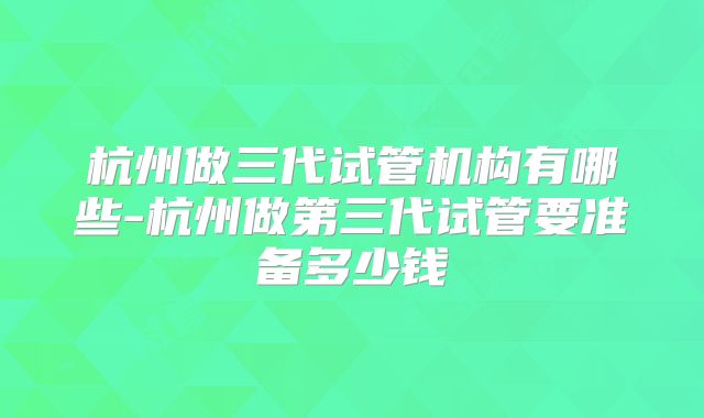 杭州做三代试管机构有哪些-杭州做第三代试管要准备多少钱