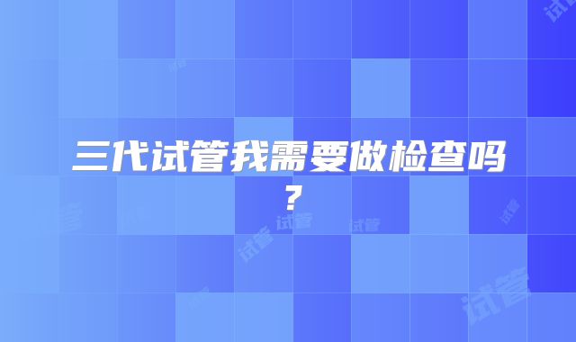 三代试管我需要做检查吗？