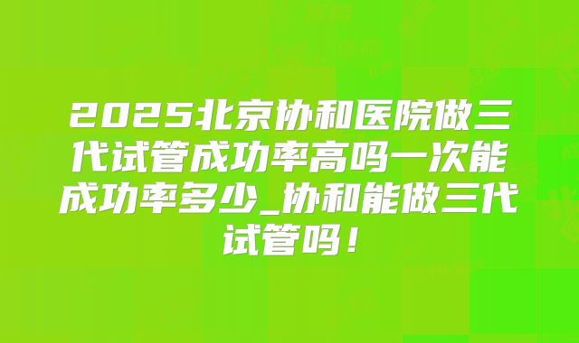 2025北京协和医院做三代试管成功率高吗一次能成功率多少_协和能做三代试管吗！