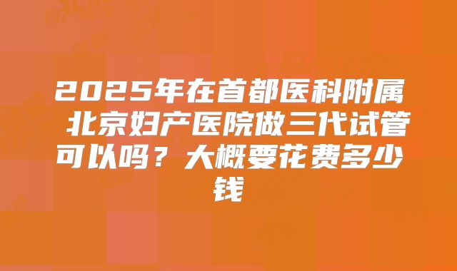2025年在首都医科附属 北京妇产医院做三代试管可以吗?大概要花费多少钱