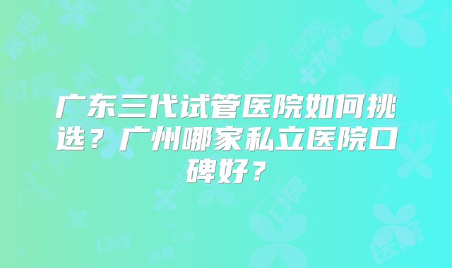 广东三代试管医院如何挑选?广州哪家私立医院口碑好?
