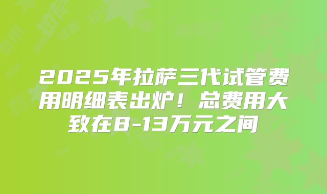 2025年拉萨三代试管费用明细表出炉！总费用大致在8-13万元之间