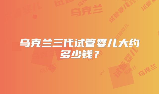 乌克兰三代试管婴儿大约多少钱？
