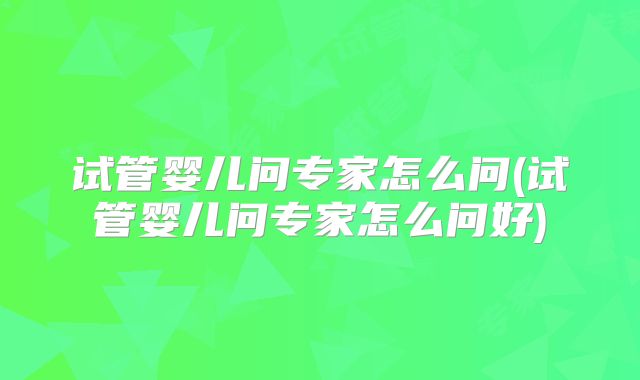 试管婴儿问专家怎么问(试管婴儿问专家怎么问好)