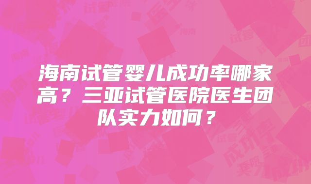 海南试管婴儿成功率哪家高？三亚试管医院医生团队实力如何？