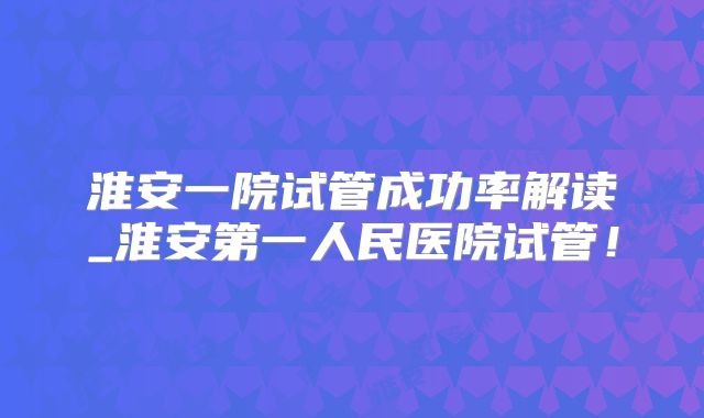 淮安一院试管成功率解读_淮安第一人民医院试管！
