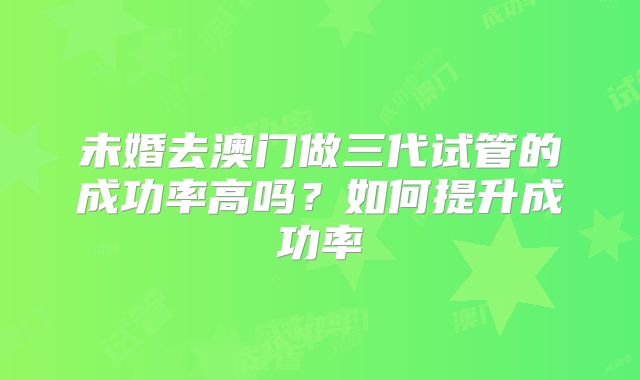 未婚去澳门做三代试管的成功率高吗？如何提升成功率