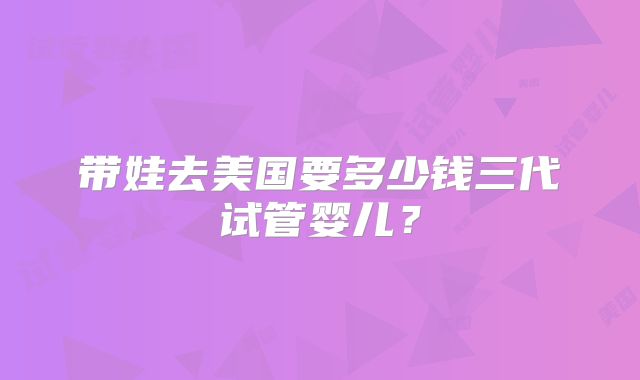 带娃去美国要多少钱三代试管婴儿?