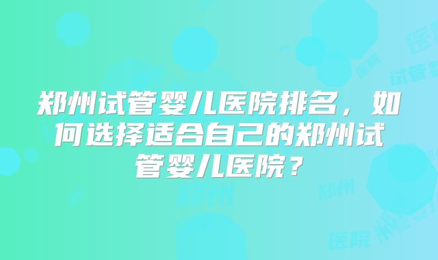 郑州试管婴儿医院排名，如何选择适合自己的郑州试管婴儿医院？