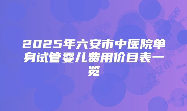 2025年六安市中医院单身试管婴儿费用价目表一览