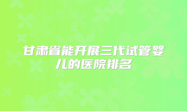 甘肃省能开展三代试管婴儿的医院排名