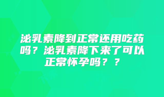 泌乳素降到正常还用吃药吗?泌乳素降下来了可以正常怀孕吗??