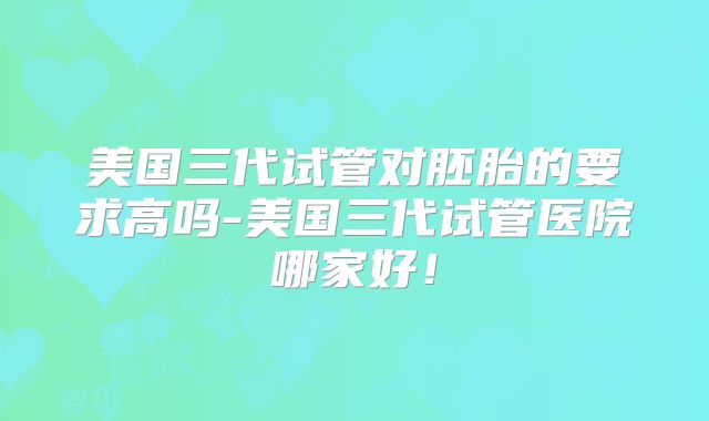 美国三代试管对胚胎的要求高吗-美国三代试管医院哪家好！