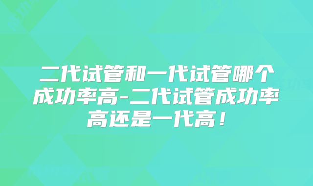 二代试管和一代试管哪个成功率高-二代试管成功率高还是一代高！