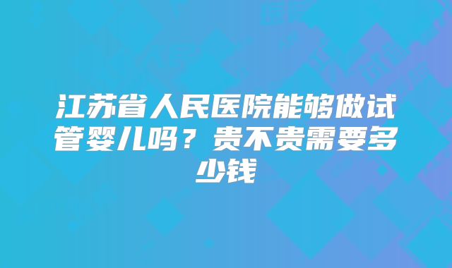 江苏省人民医院能够做试管婴儿吗?贵不贵需要多少钱