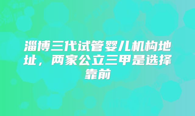 淄博三代试管婴儿机构地址，两家公立三甲是选择靠前