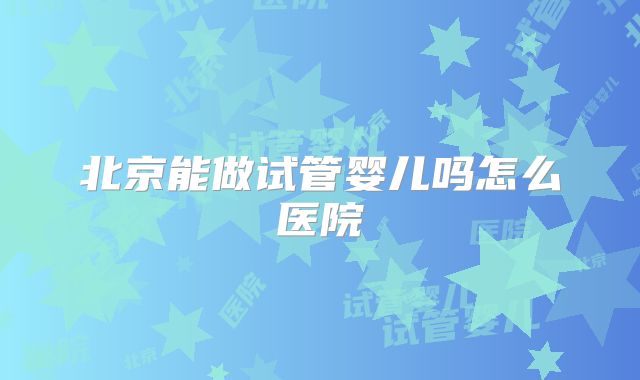 北京能做试管婴儿吗怎么医院