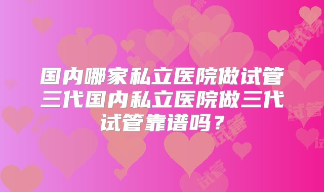 国内哪家私立医院做试管三代国内私立医院做三代试管靠谱吗？