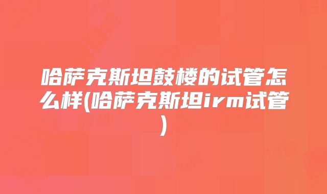 哈萨克斯坦鼓楼的试管怎么样(哈萨克斯坦irm试管)