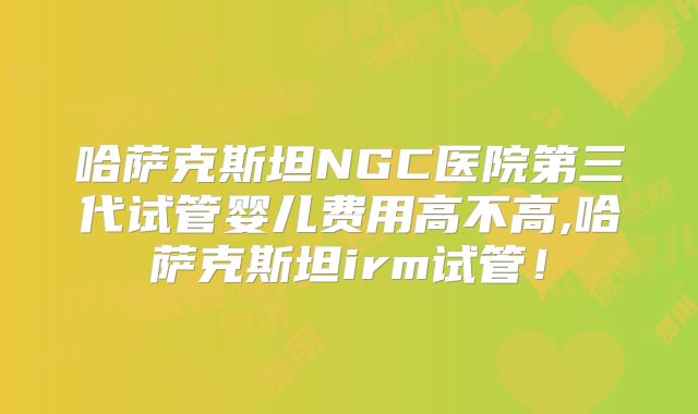 哈萨克斯坦NGC医院第三代试管婴儿费用高不高,哈萨克斯坦irm试管！
