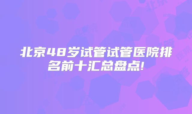 北京48岁试管试管医院排名前十汇总盘点!